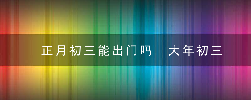 正月初三能出门吗 大年初三出行吉时和方位